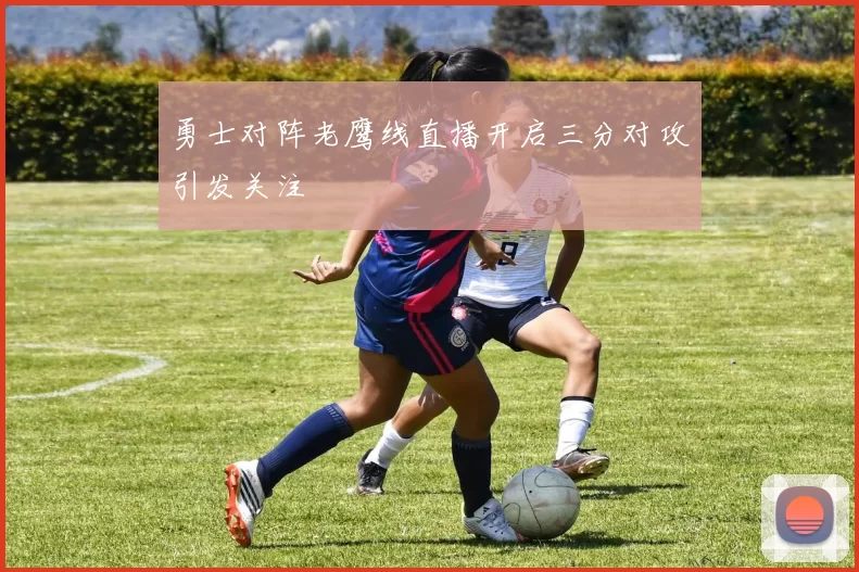 勇士对阵老鹰线直播开启三分对攻引发关注