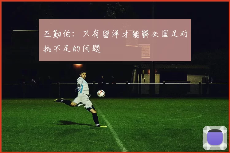 王勤伯:只有留洋才能解决国足对抗不足的问题