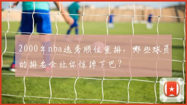 2000年nba选秀顺位重排，哪些球员的排名会让你惊掉下巴？