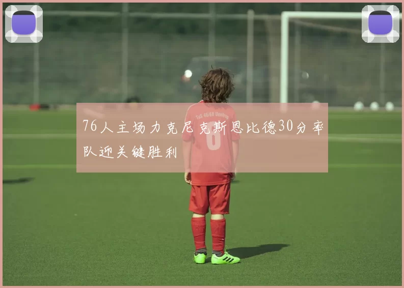 76人主场力克尼克斯恩比德30分率队迎关键胜利