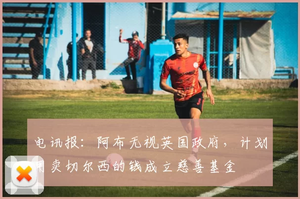 电讯报：阿布无视英国政府，计划用卖切尔西的钱成立慈善基金