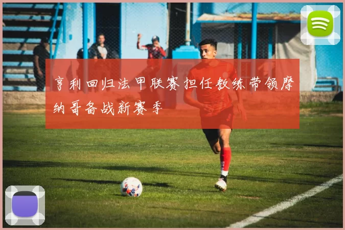 亨利回归法甲联赛担任教练带领摩纳哥备战新赛季