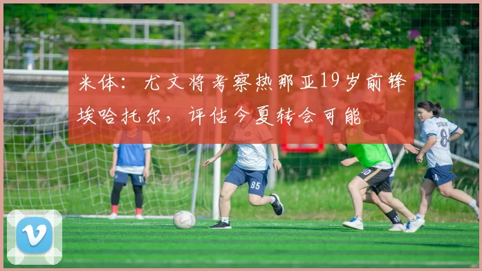 米体:尤文将考察热那亚19岁前锋埃哈托尔,评估今夏转会可能