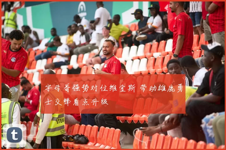 字母哥强势对位维金斯 带动雄鹿勇士交锋看点升级