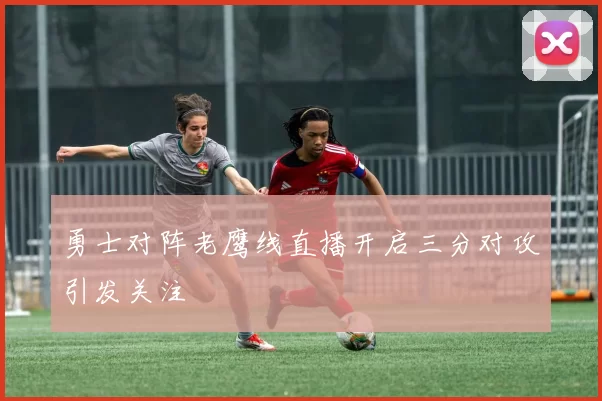 勇士对阵老鹰线直播开启三分对攻引发关注