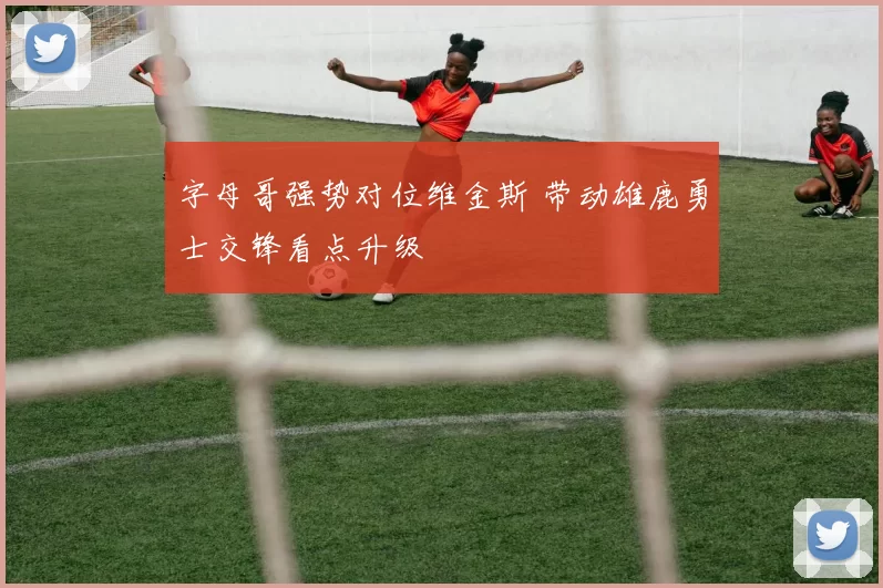 字母哥强势对位维金斯 带动雄鹿勇士交锋看点升级