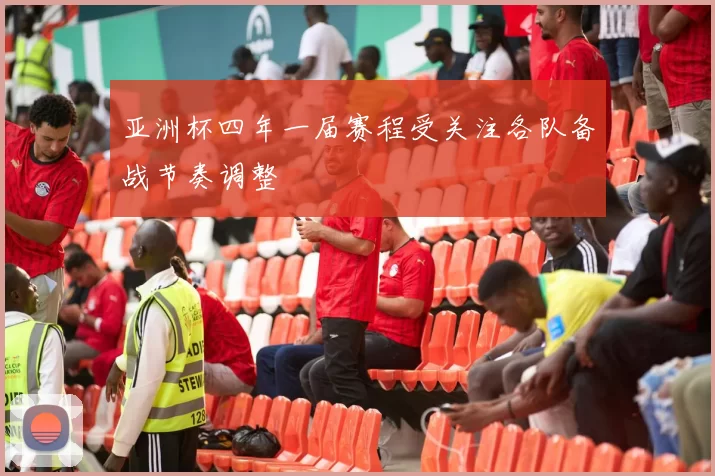 亚洲杯四年一届赛程受关注各队备战节奏调整