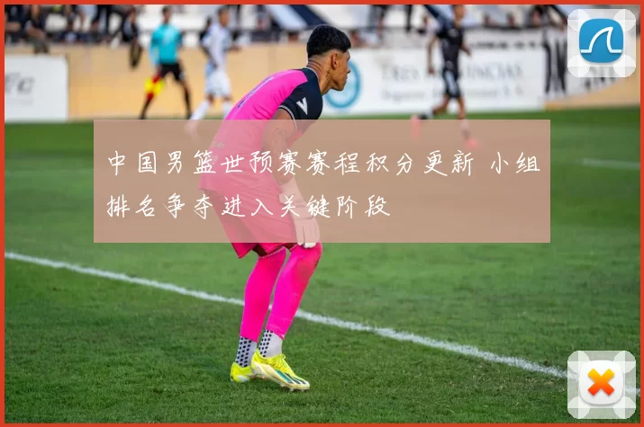 中国男篮世预赛赛程积分更新 小组排名争夺进入关键阶段