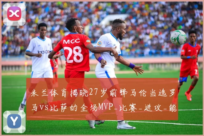 米兰体育揭晓27岁前锋马伦当选罗马vs比萨的全场MVP_比赛_进攻_能力