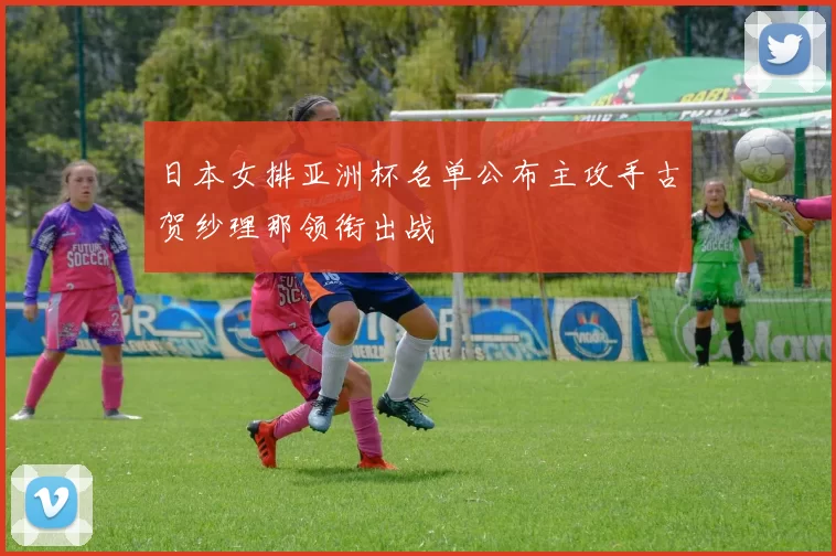 日本女排亚洲杯名单公布主攻手古贺纱理那领衔出战