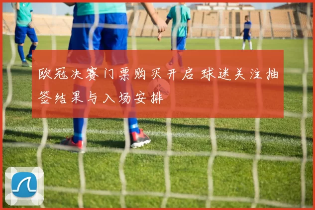欧冠决赛门票购买开启 球迷关注抽签结果与入场安排