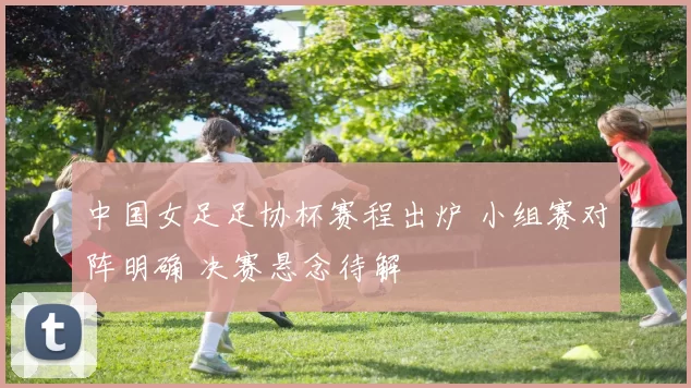 中国女足足协杯赛程出炉 小组赛对阵明确 决赛悬念待解