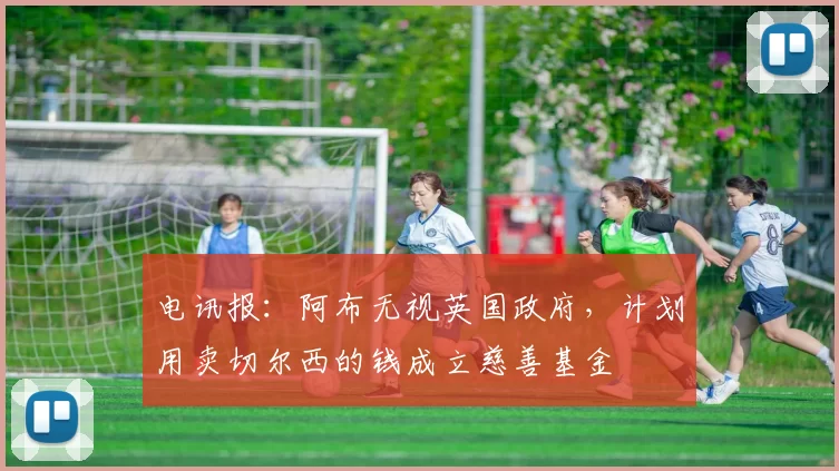 电讯报：阿布无视英国政府，计划用卖切尔西的钱成立慈善基金