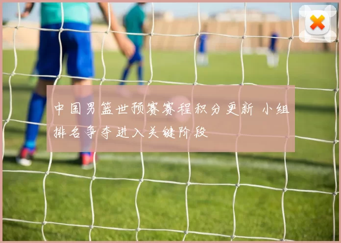 中国男篮世预赛赛程积分更新 小组排名争夺进入关键阶段