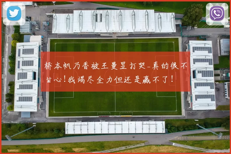 桥本帆乃香被王曼昱打哭_真的很不甘心!我竭尽全力但还是赢不了!